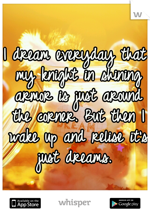 I dream everyday that my knight in shining armor is just around the corner. But then I wake up and relise it's just dreams. 