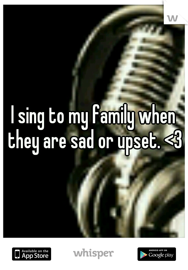 I sing to my family when they are sad or upset. <3