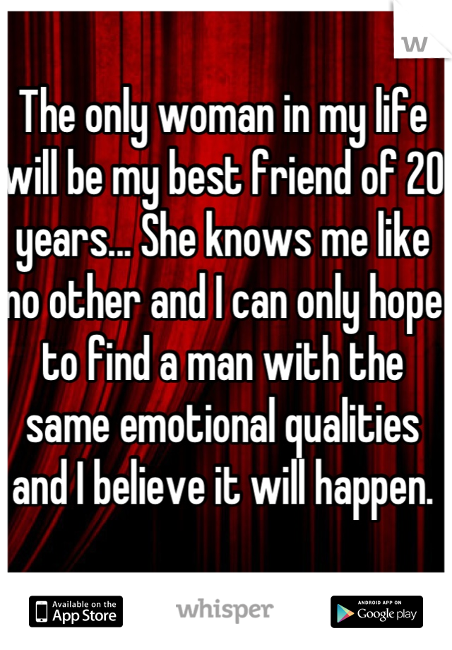 The only woman in my life will be my best friend of 20 years... She knows me like no other and I can only hope to find a man with the same emotional qualities and I believe it will happen.