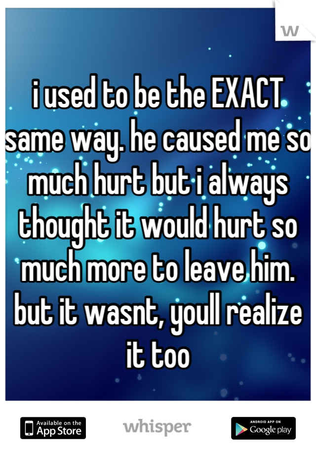 i used to be the EXACT same way. he caused me so much hurt but i always thought it would hurt so much more to leave him. but it wasnt, youll realize it too