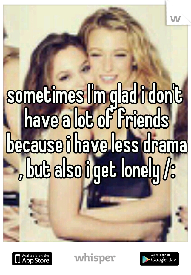 sometimes I'm glad i don't have a lot of friends because i have less drama , but also i get lonely /: