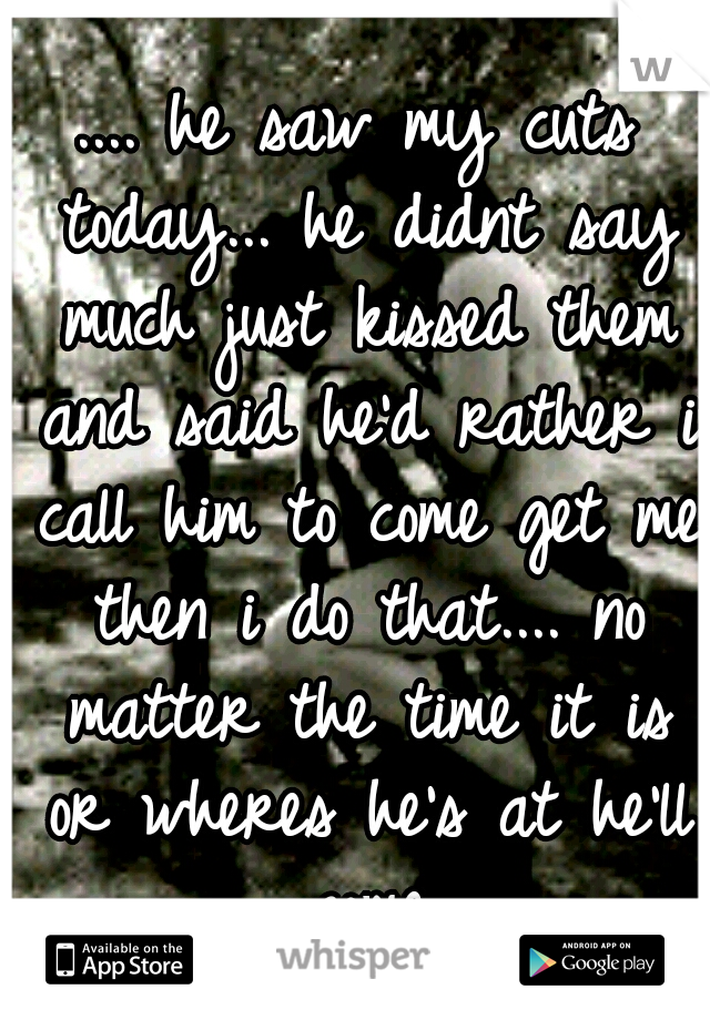 .... he saw my cuts today... he didnt say much just kissed them and said he'd rather i call him to come get me then i do that.... no matter the time it is or wheres he's at he'll come