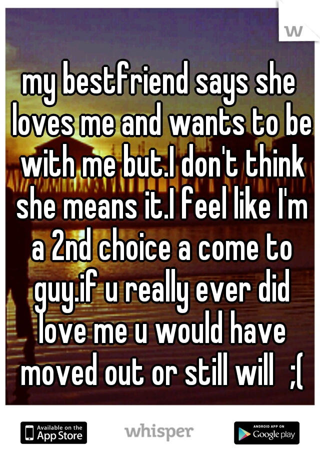 my bestfriend says she loves me and wants to be with me but.I don't think she means it.I feel like I'm a 2nd choice a come to guy.if u really ever did love me u would have moved out or still will
;(♡