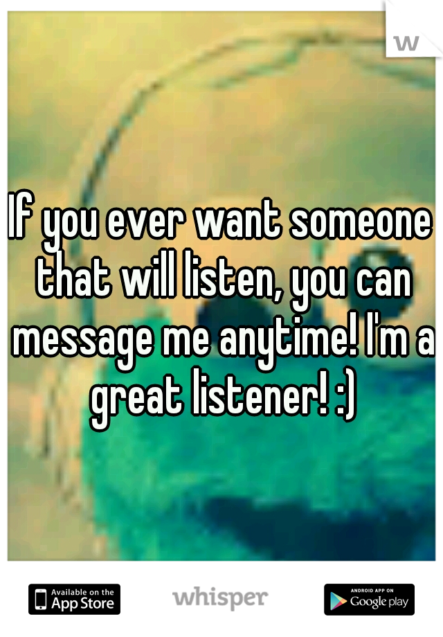 If you ever want someone that will listen, you can message me anytime! I'm a great listener! :)