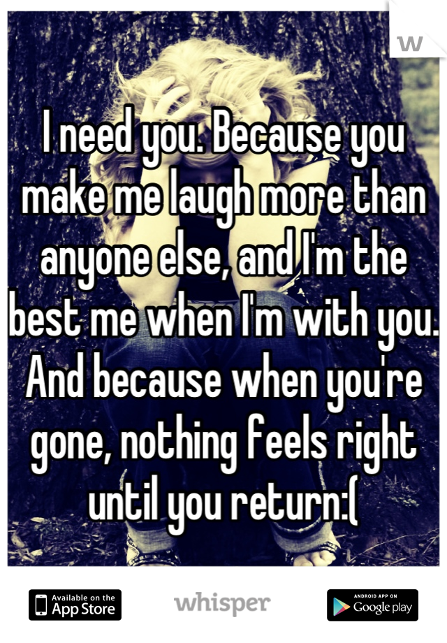 I need you. Because you make me laugh more than anyone else, and I'm the best me when I'm with you. And because when you're gone, nothing feels right until you return:(
