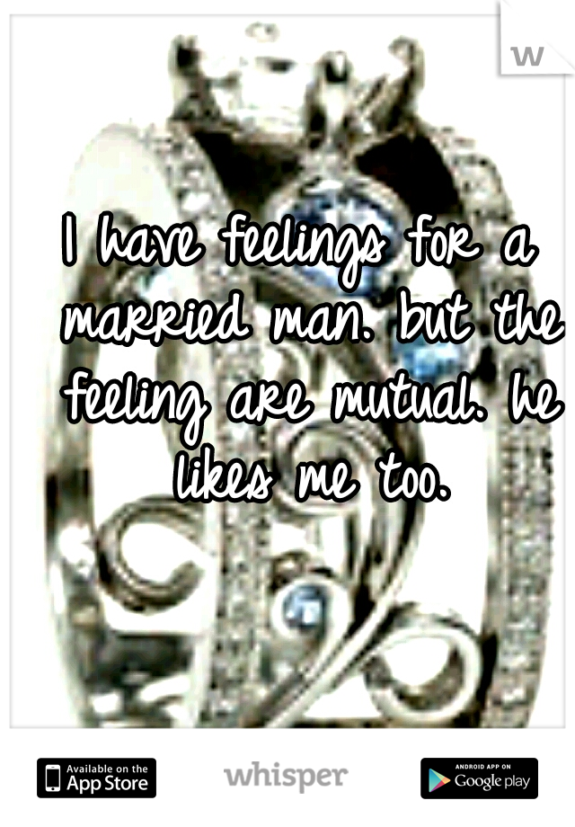I have feelings for a married man. but the feeling are mutual. he likes me too.
