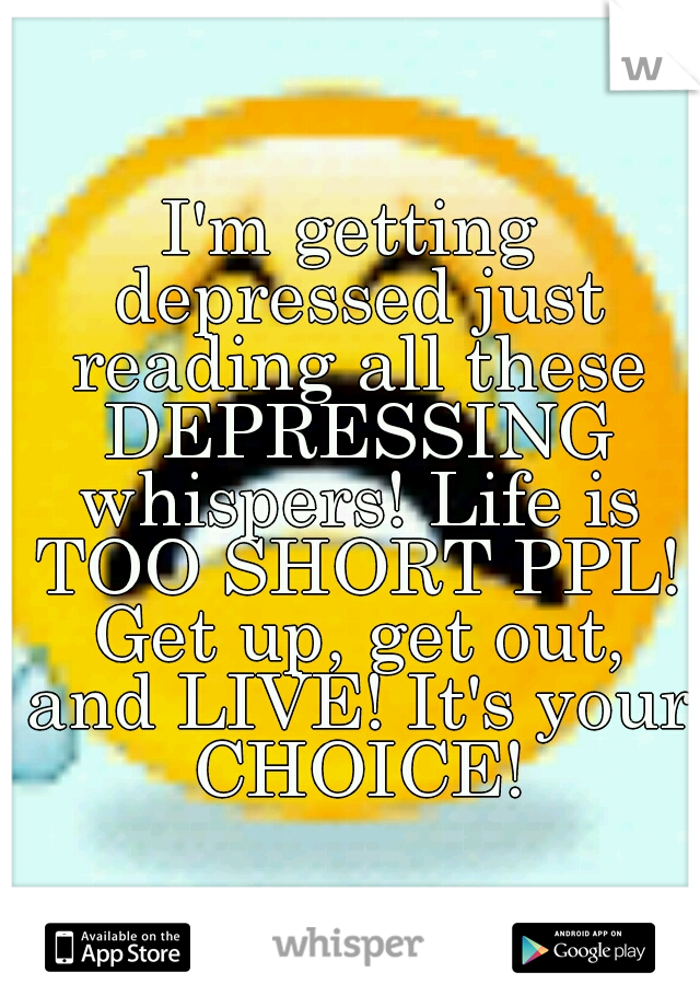 I'm getting depressed just reading all these DEPRESSING whispers! Life is TOO SHORT PPL! Get up, get out, and LIVE! It's your CHOICE!