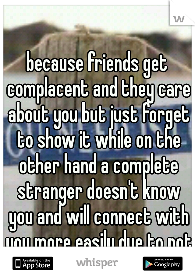 because friends get complacent and they care about you but just forget to show it while on the other hand a complete stranger doesn't know you and will connect with you more easily due to not knowing