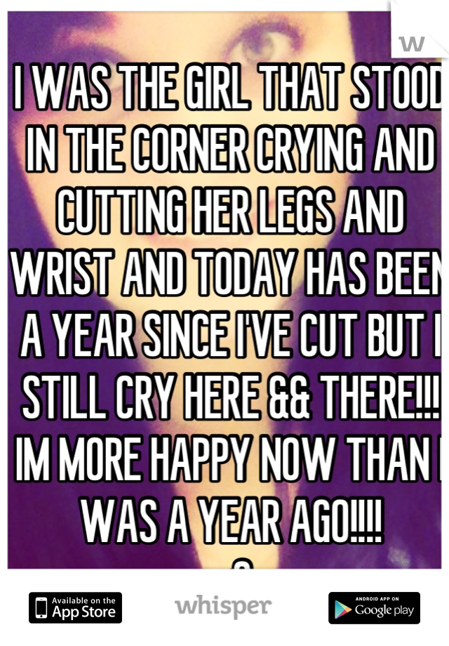 I WAS THE GIRL THAT STOOD IN THE CORNER CRYING AND CUTTING HER LEGS AND WRIST AND TODAY HAS BEEN A YEAR SINCE I'VE CUT BUT I STILL CRY HERE && THERE!!! IM MORE HAPPY NOW THAN I WAS A YEAR AGO!!!!
<3