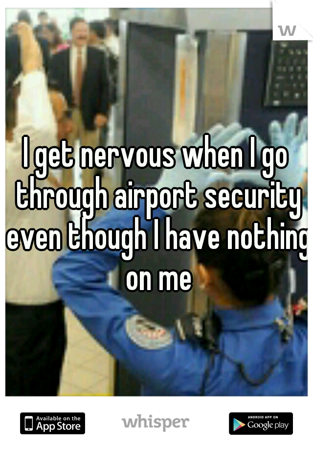 I get nervous when I go through airport security even though I have nothing on me
