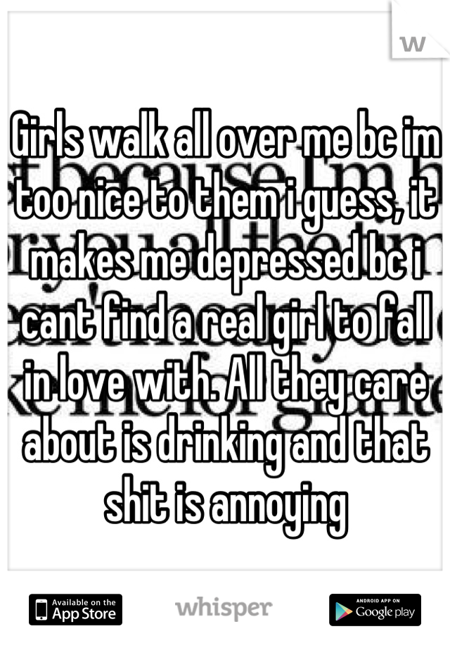 Girls walk all over me bc im too nice to them i guess, it makes me depressed bc i cant find a real girl to fall in love with. All they care about is drinking and that shit is annoying