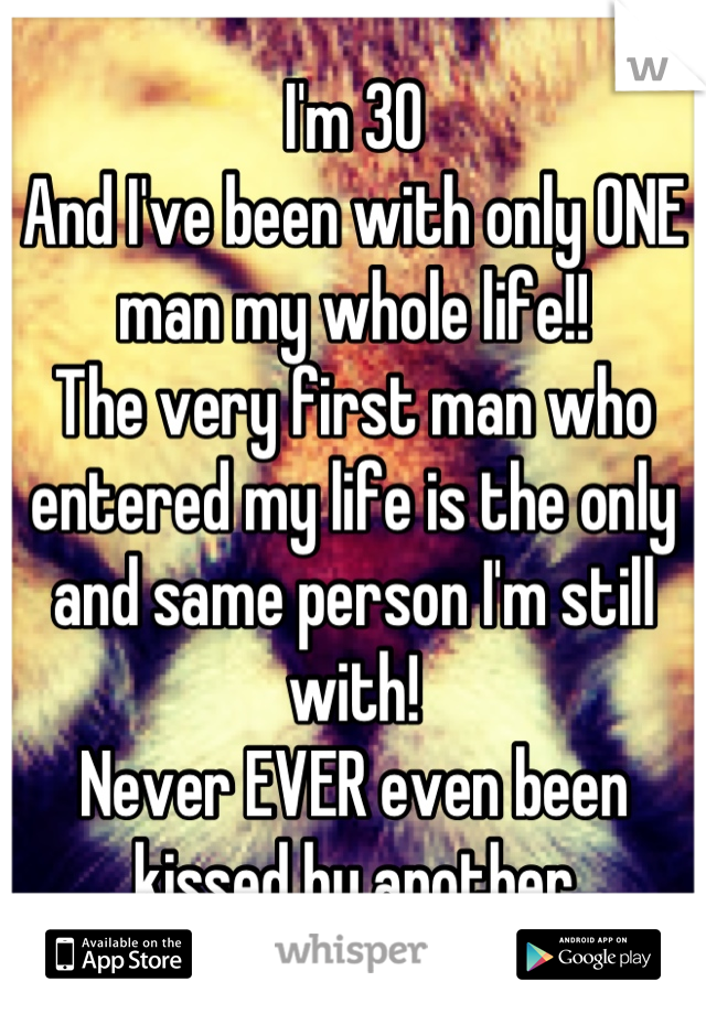 I'm 30
And I've been with only ONE man my whole life!!
The very first man who entered my life is the only and same person I'm still with!
Never EVER even been kissed by another