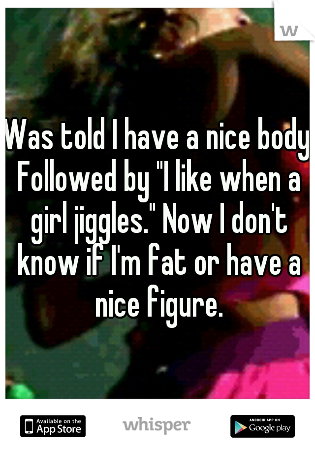Was told I have a nice body Followed by "I like when a girl jiggles." Now I don't know if I'm fat or have a nice figure.