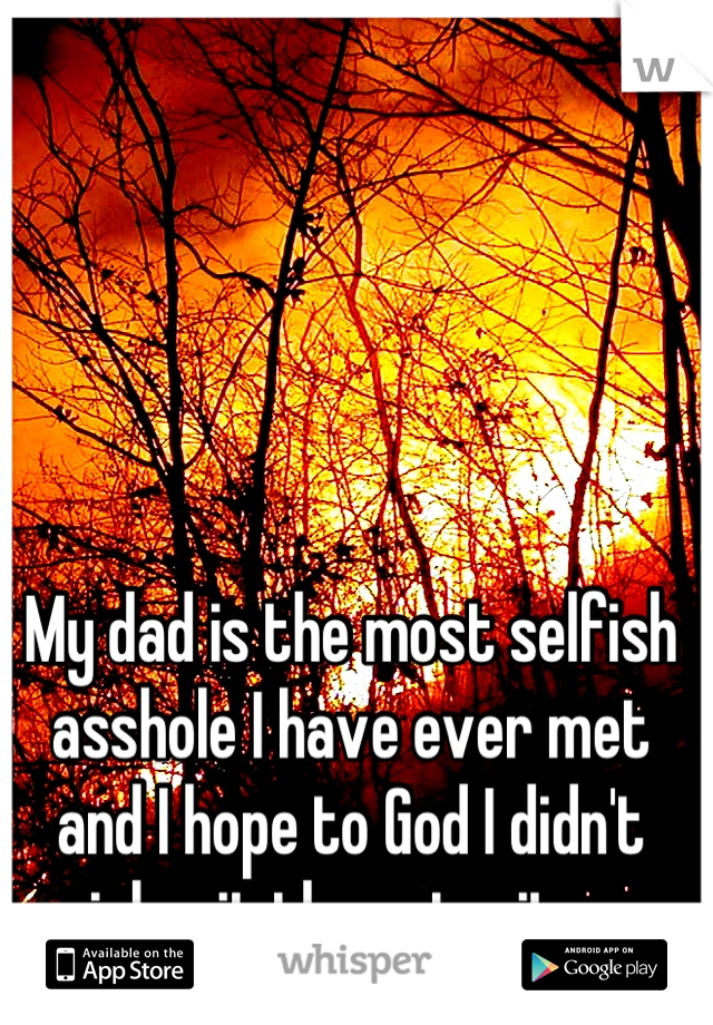 My dad is the most selfish asshole I have ever met and I hope to God I didn't inherit those traits. 