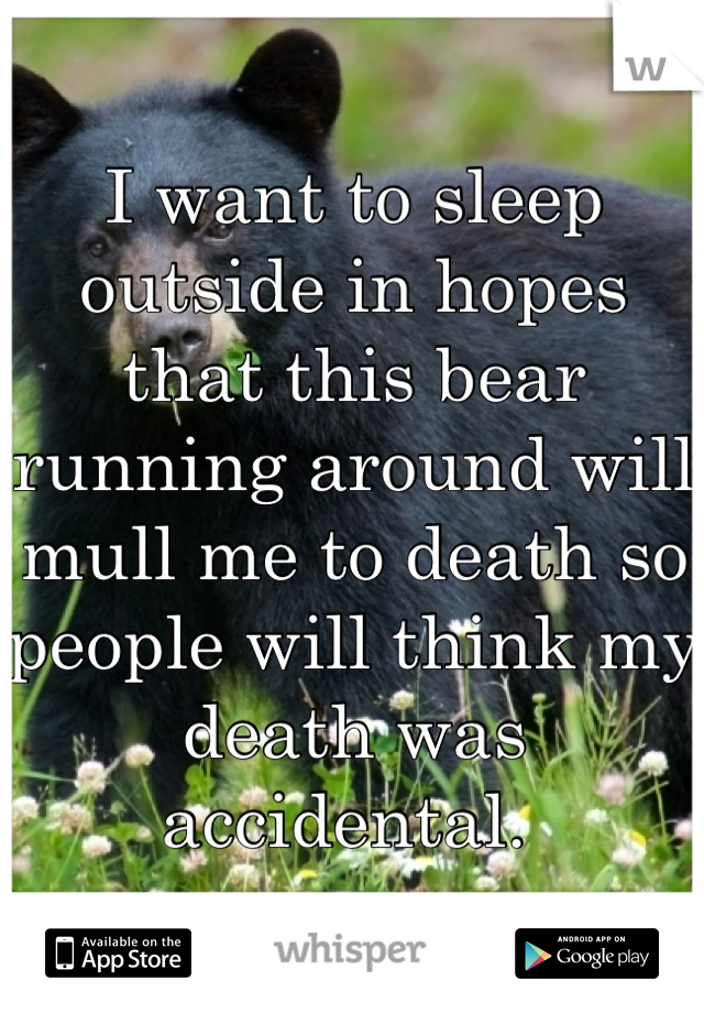 I want to sleep outside in hopes that this bear running around will mull me to death so people will think my death was accidental. 