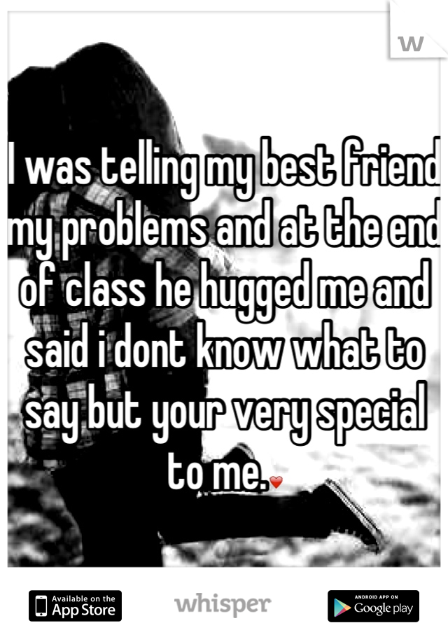 I was telling my best friend my problems and at the end of class he hugged me and said i dont know what to say but your very special to me.❤