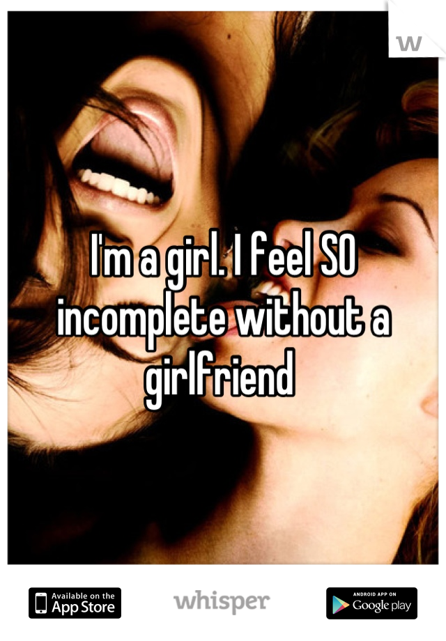 I'm a girl. I feel SO incomplete without a girlfriend 