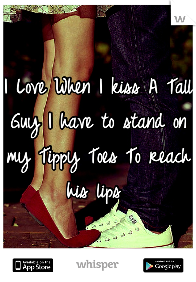 I Love When I kiss A Tall Guy I have to stand on my Tippy Toes To reach his lips 