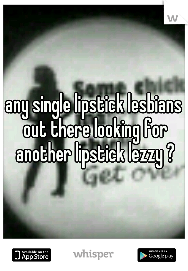 any single lipstick lesbians out there looking for another lipstick lezzy ?