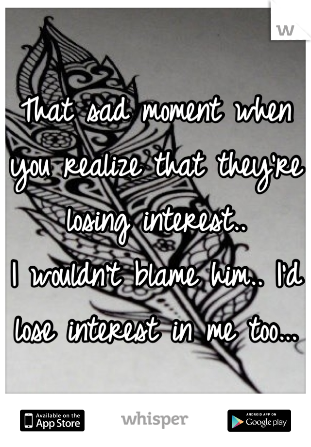 That sad moment when you realize that they're losing interest..
I wouldn't blame him.. I'd lose interest in me too...