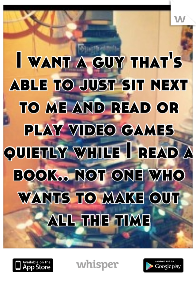 I want a guy that's able to just sit next to me and read or play video games quietly while I read a book.. not one who wants to make out all the time