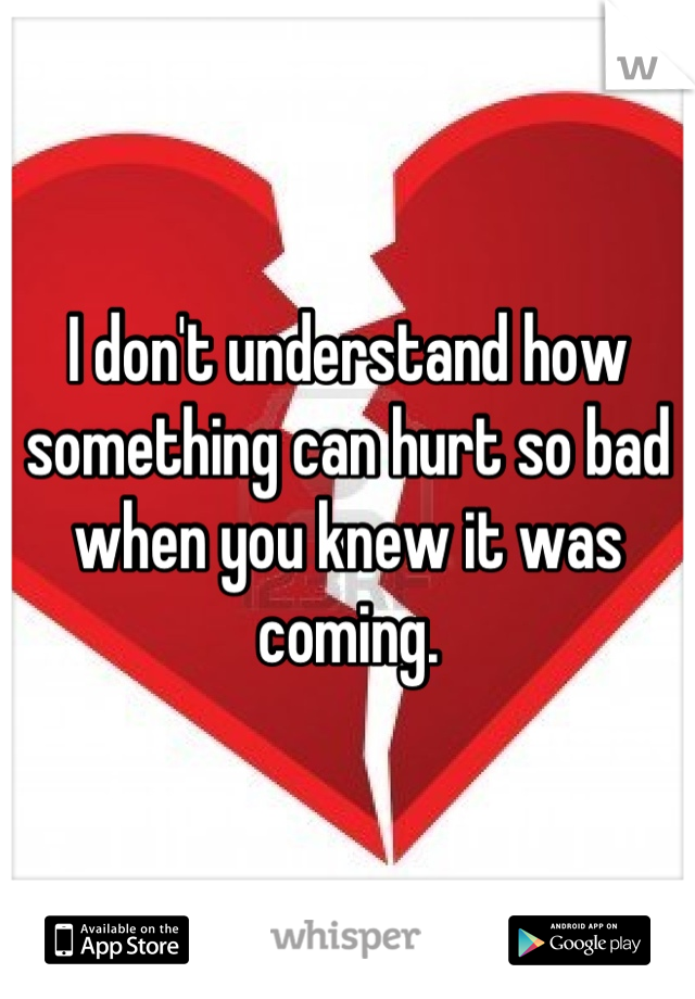 I don't understand how something can hurt so bad when you knew it was coming.