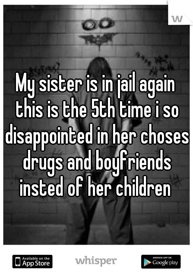 My sister is in jail again this is the 5th time i so disappointed in her choses drugs and boyfriends insted of her children 