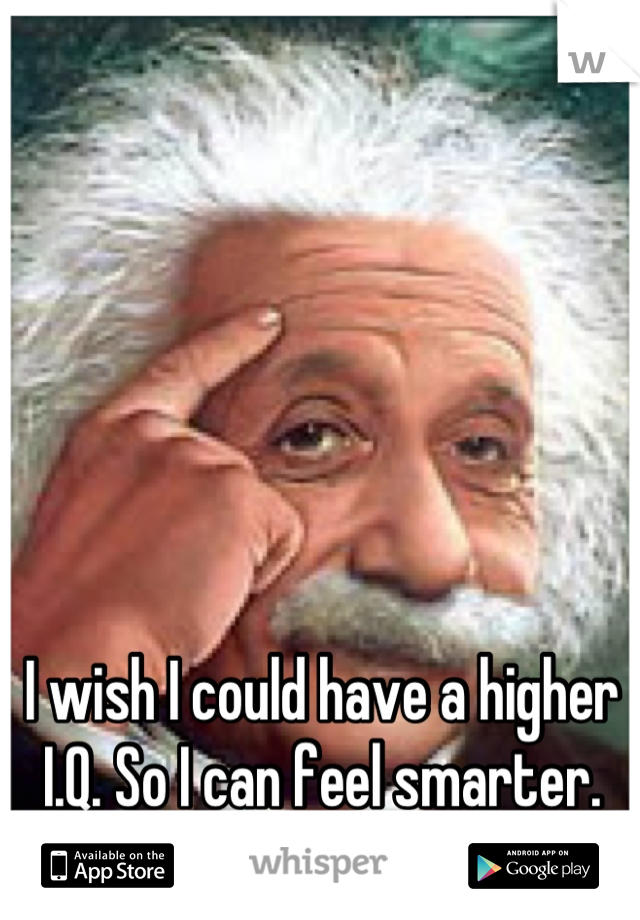 I wish I could have a higher I.Q. So I can feel smarter.