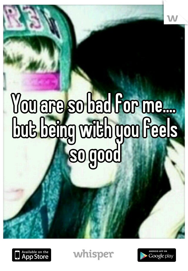You are so bad for me.... but being with you feels so good