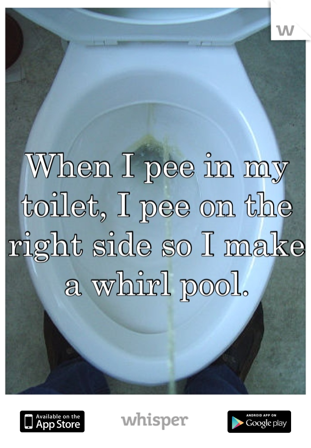 When I pee in my toilet, I pee on the right side so I make a whirl pool.