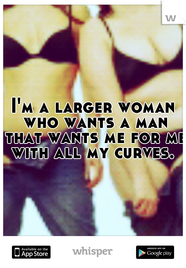 I'm a larger woman who wants a man that wants me for me with all my curves. ♥