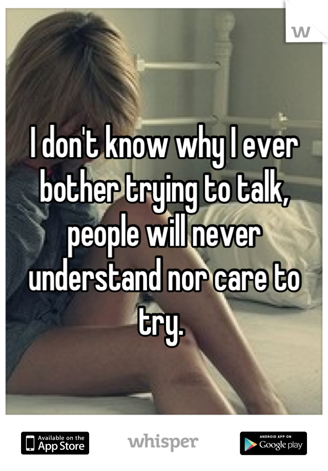 I don't know why I ever bother trying to talk, people will never understand nor care to try. 