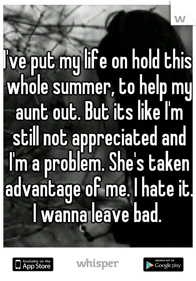 I've put my life on hold this whole summer, to help my aunt out. But its like I'm still not appreciated and I'm a problem. She's taken advantage of me. I hate it. I wanna leave bad. 