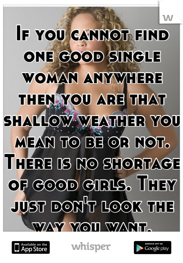 If you cannot find one good single woman anywhere then you are that shallow weather you mean to be or not. There is no shortage of good girls. They just don't look the way you want.