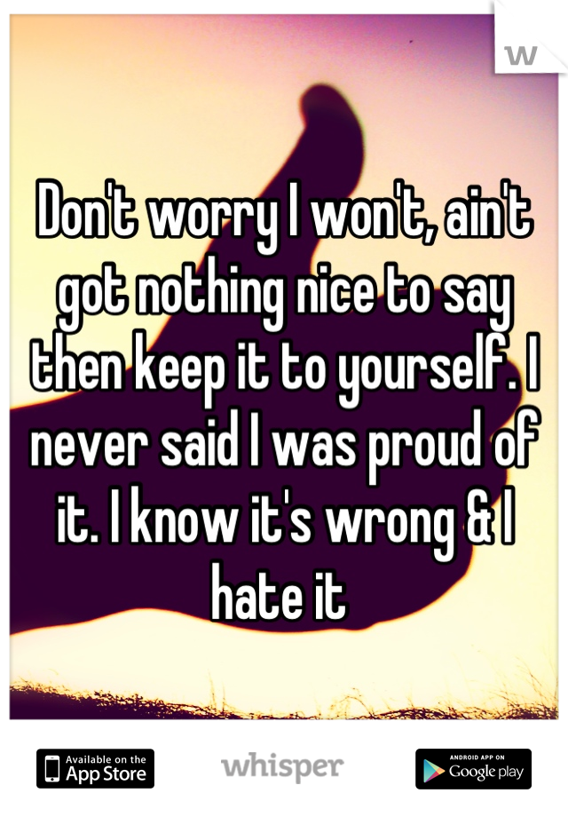 Don't worry I won't, ain't got nothing nice to say then keep it to yourself. I never said I was proud of it. I know it's wrong & I hate it 