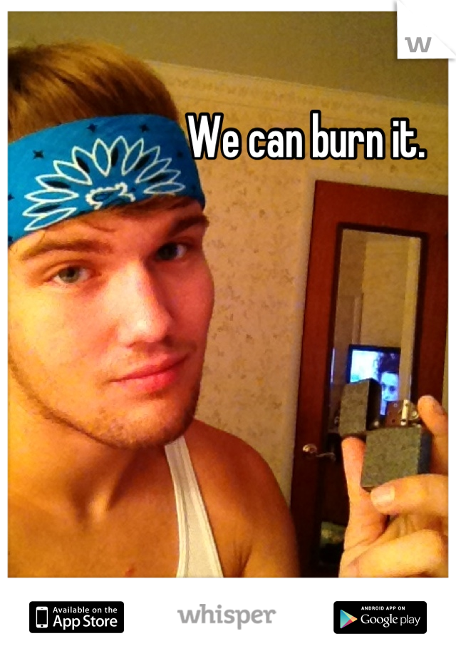 We can burn it.