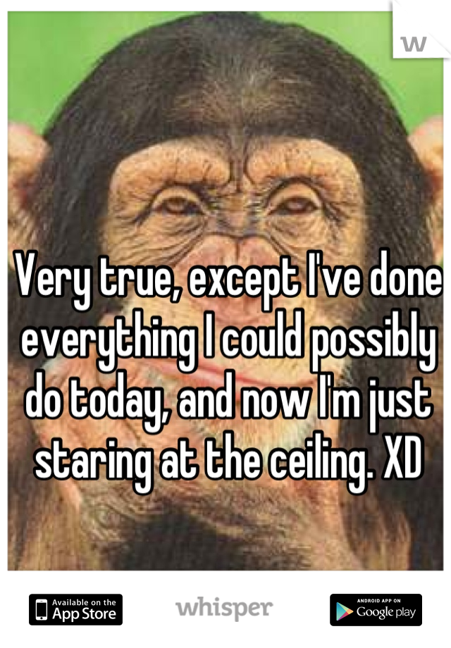 Very true, except I've done everything I could possibly do today, and now I'm just staring at the ceiling. XD