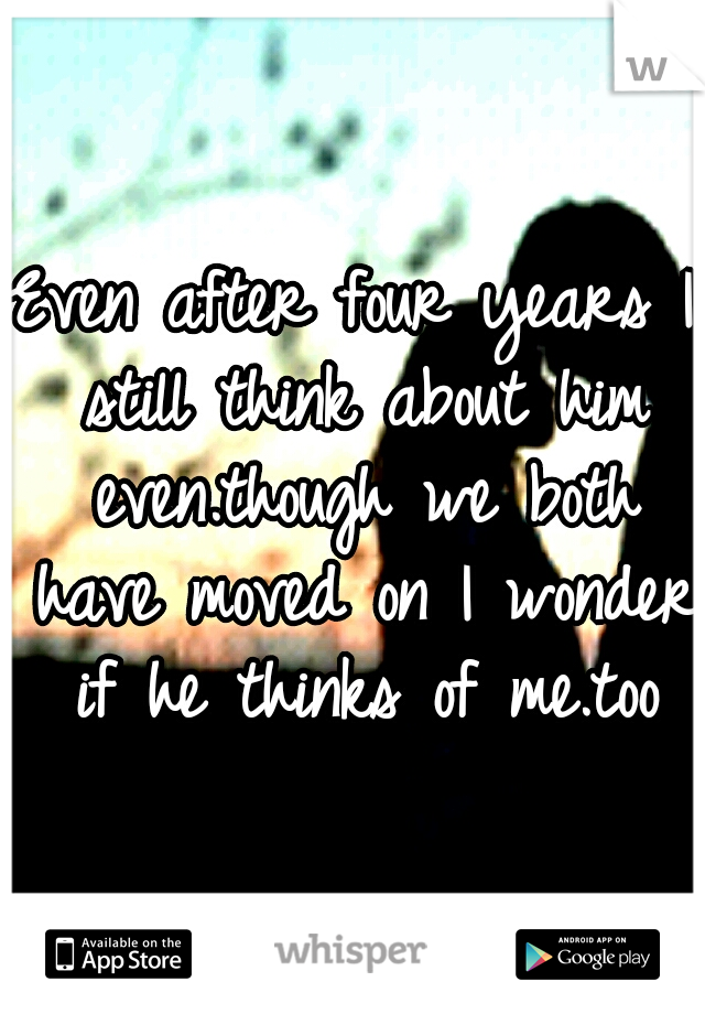 Even after four years I still think about him even.though we both have moved on I wonder if he thinks of me.too