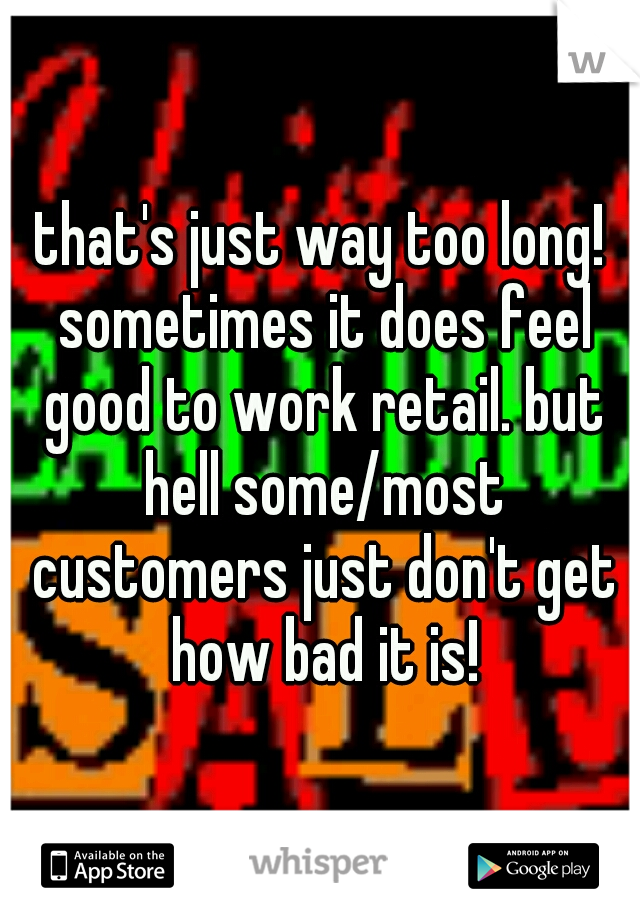 that's just way too long! sometimes it does feel good to work retail. but hell some/most customers just don't get how bad it is!