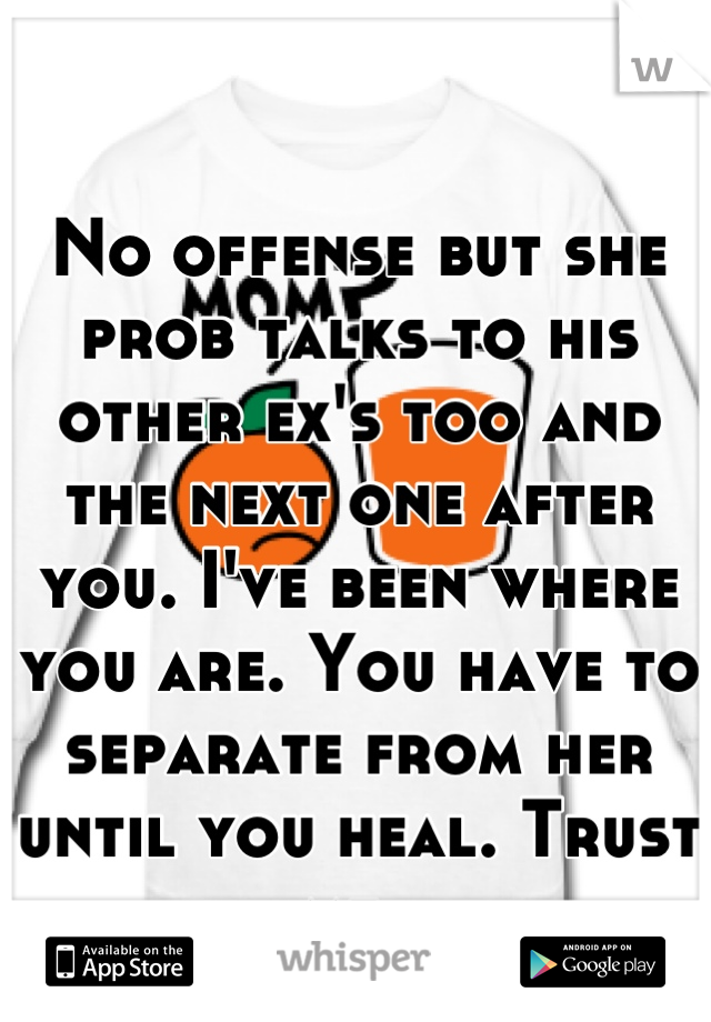 No offense but she prob talks to his other ex's too and the next one after you. I've been where you are. You have to separate from her until you heal. Trust me. 