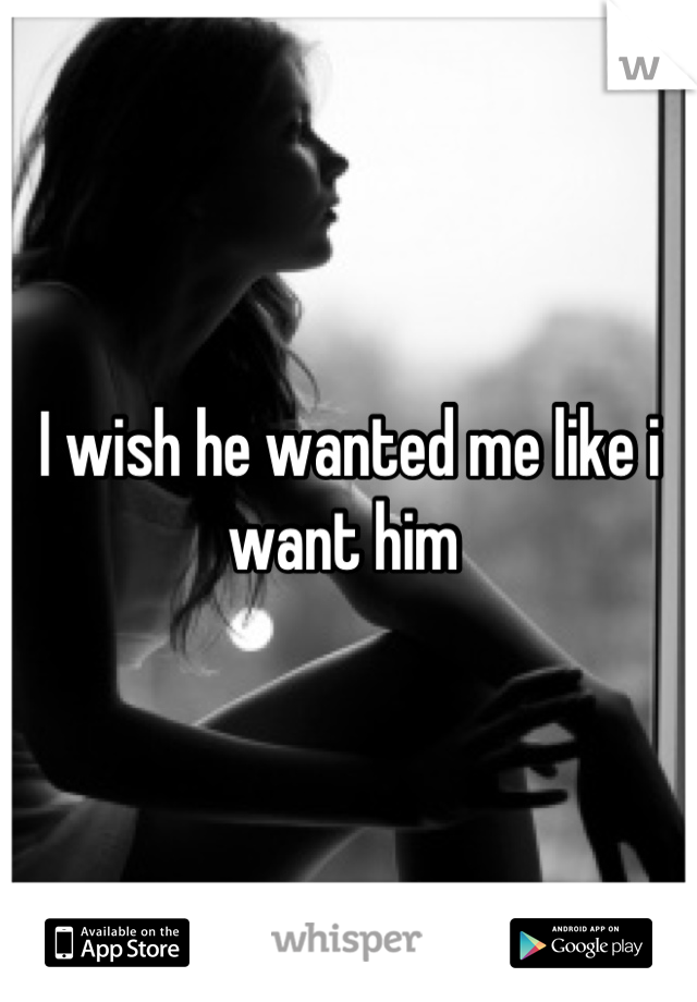 I wish he wanted me like i want him 