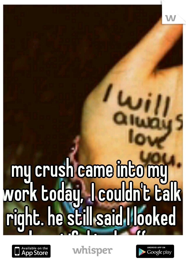 my crush came into my work today,  I couldn't talk right. he still said I looked beautiful today ((: 