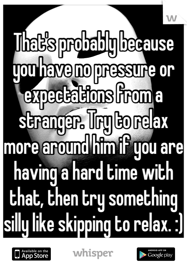 That's probably because you have no pressure or expectations from a stranger. Try to relax more around him if you are having a hard time with that, then try something silly like skipping to relax. :)