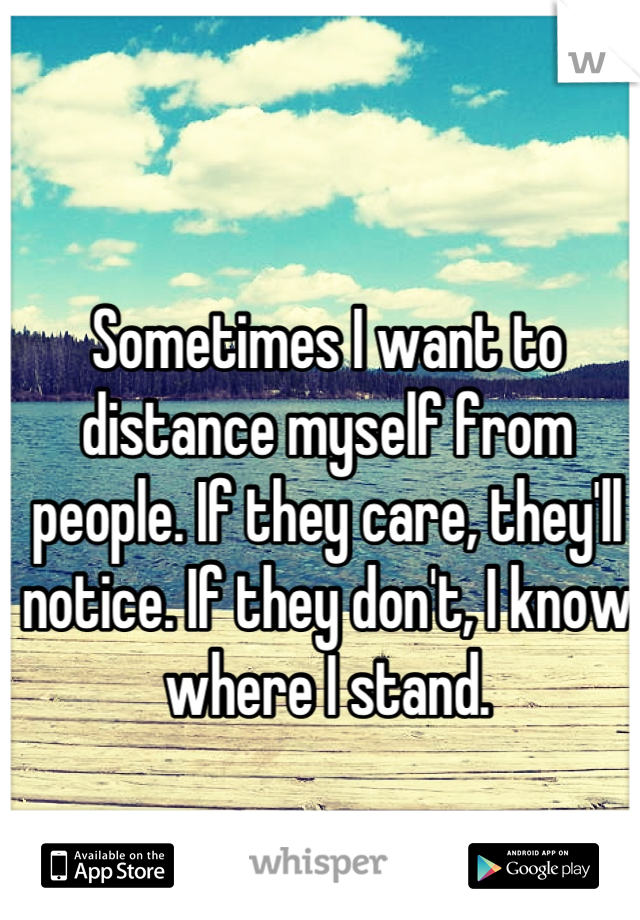 Sometimes I want to distance myself from people. If they care, they'll notice. If they don't, I know where I stand.