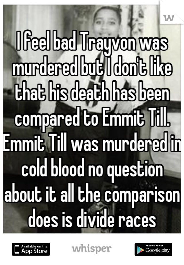 I feel bad Trayvon was murdered but I don't like that his death has been compared to Emmit Till. Emmit Till was murdered in cold blood no question about it all the comparison does is divide races