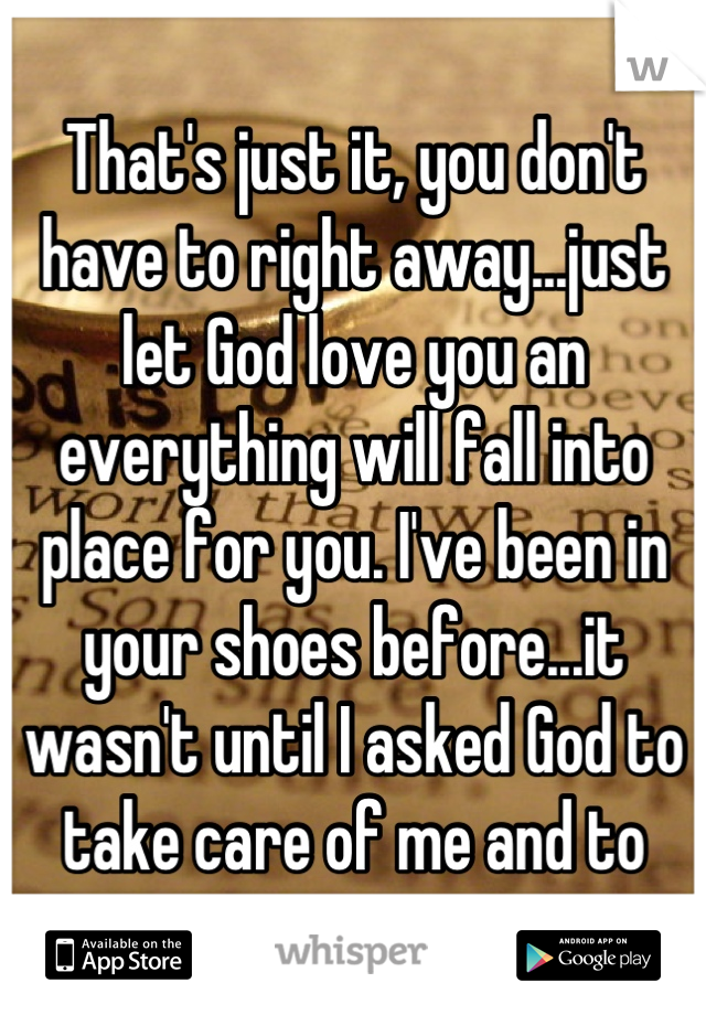 That's just it, you don't have to right away...just let God love you an everything will fall into place for you. I've been in your shoes before...it wasn't until I asked God to take care of me and to