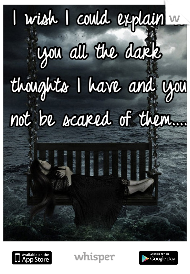 I wish I could explain to you all the dark thoughts I have and you not be scared of them.... 