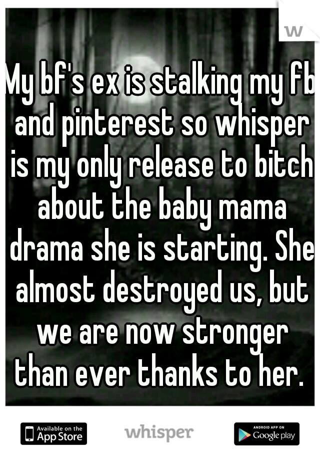 My bf's ex is stalking my fb and pinterest so whisper is my only release to bitch about the baby mama drama she is starting. She almost destroyed us, but we are now stronger than ever thanks to her. 