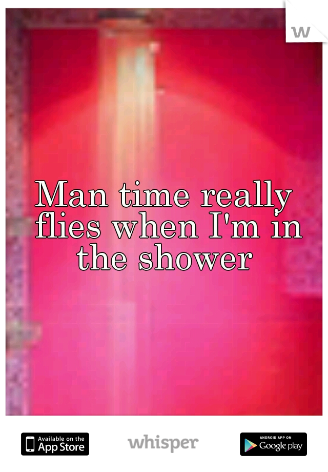 Man time really flies when I'm in the shower 