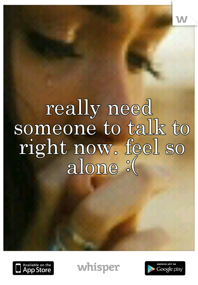 really need someone to talk to right now. feel so alone :(